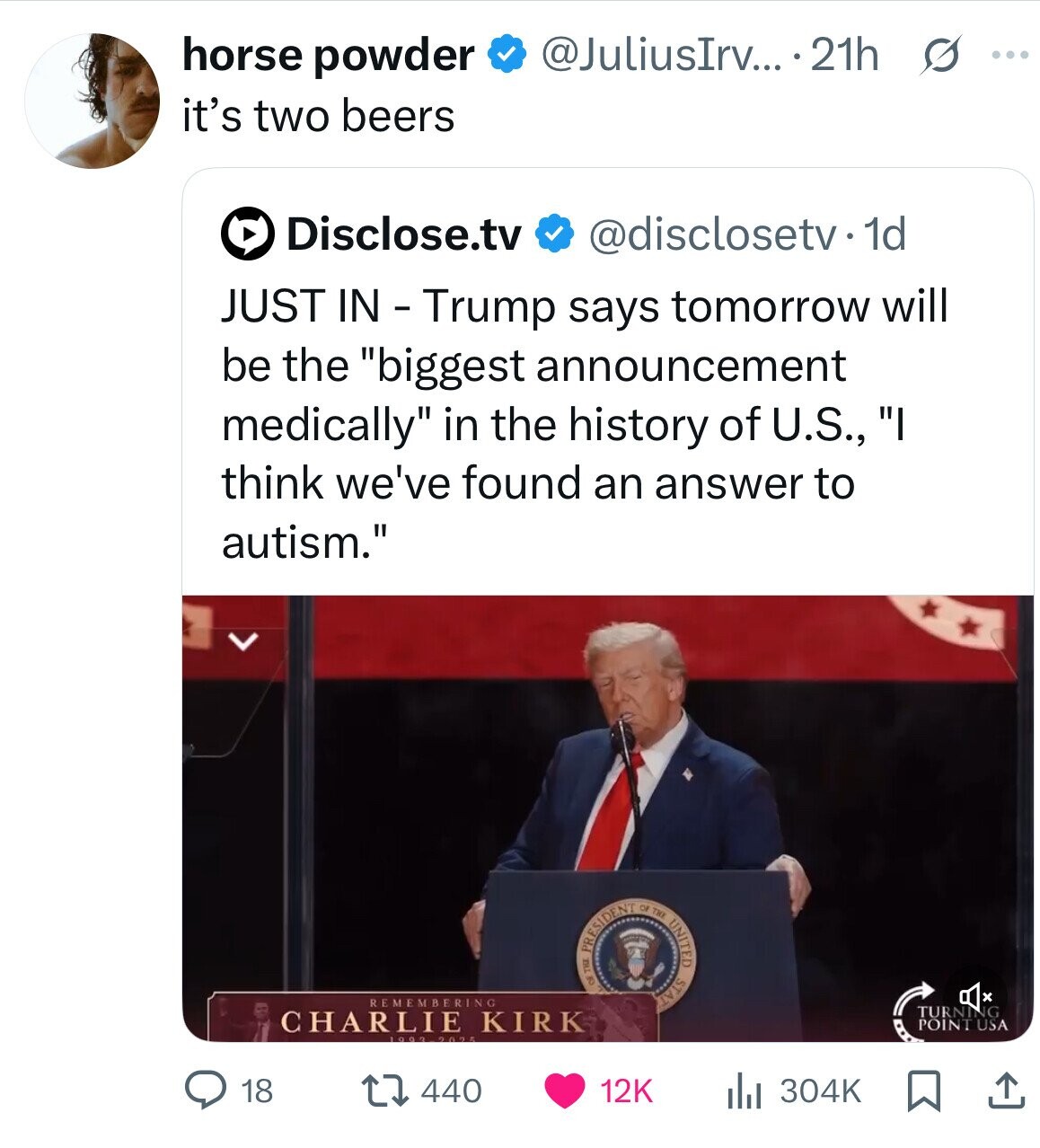 @JuliusIrv... .21h s ... horse powder it's two beers Disclose.tv @disclosetv. dd JUST IN - Trump says tomorrow will be the biggest announcement medically in the history of U.S., I think we've found an answer to autism. REMEMBERING TURNING CHARLIE KIRK PRESIDENT OF THE OF THE UNITED STAT POINT USA 2025 440 18 12K 304K 