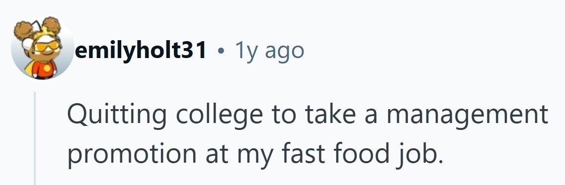 emilyholt31 . 1y ago Quitting college to take a management promotion at my fast food job.