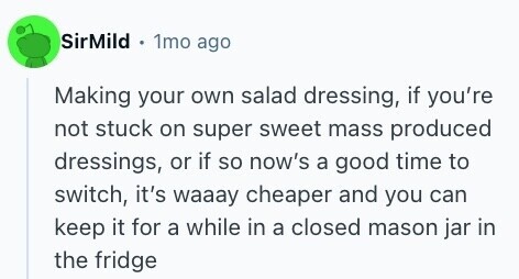 SirMild 1mo ago Making your own salad dressing, if you're not stuck on super sweet mass produced dressings, or if so now's a good time to switch, it's waaay cheaper and you can keep it for a while in a closed mason jar in the fridge 