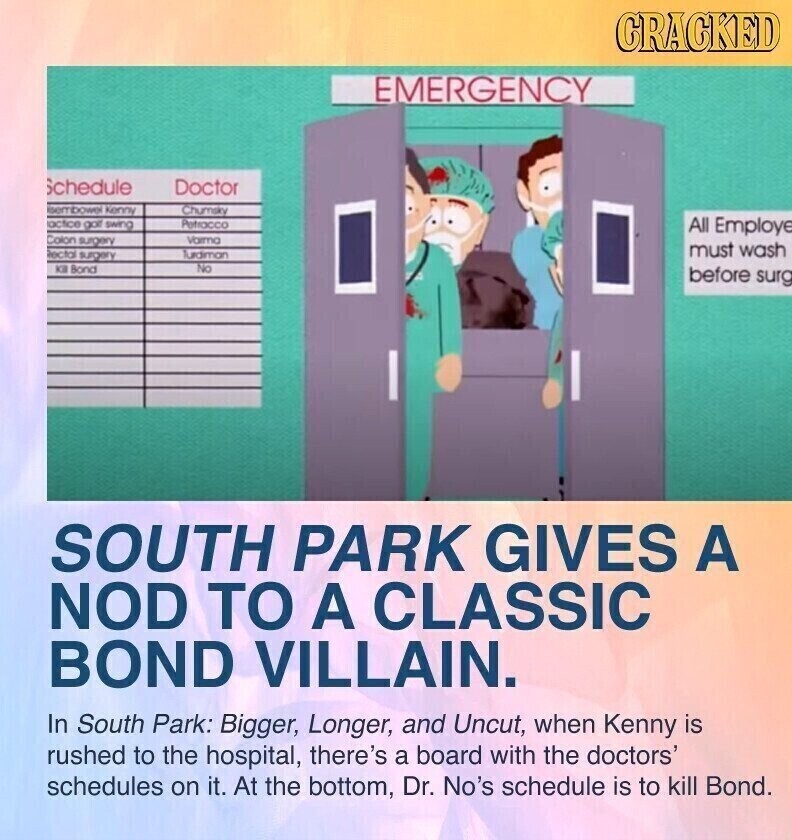 CRACKED EMERGENCY Schedule Doctor sembowel Kenny Chumsky actice golf swing Petracco All Employe Colon surgery Varma must wash ectal surgery Jurdiman KB Bond No before surg SOUTH PARK GIVES A NOD TO A CLASSIC BOND VILLAIN. In South Park: Bigger, Longer, and Uncut, when Kenny is rushed to the hospital, there's a board with the doctors' schedules on it. At the bottom, Dr. No's schedule is to kill Bond.