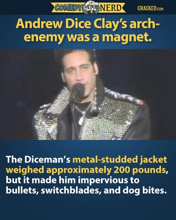 COMEDY NERD CRACKED.COM Andrew Dice Clay's arch- enemy was a magnet. The Diceman's metal-studded jacket weighed approximately 200 pounds, but it made him impervious to bullets, switchblades, and dog bites.
