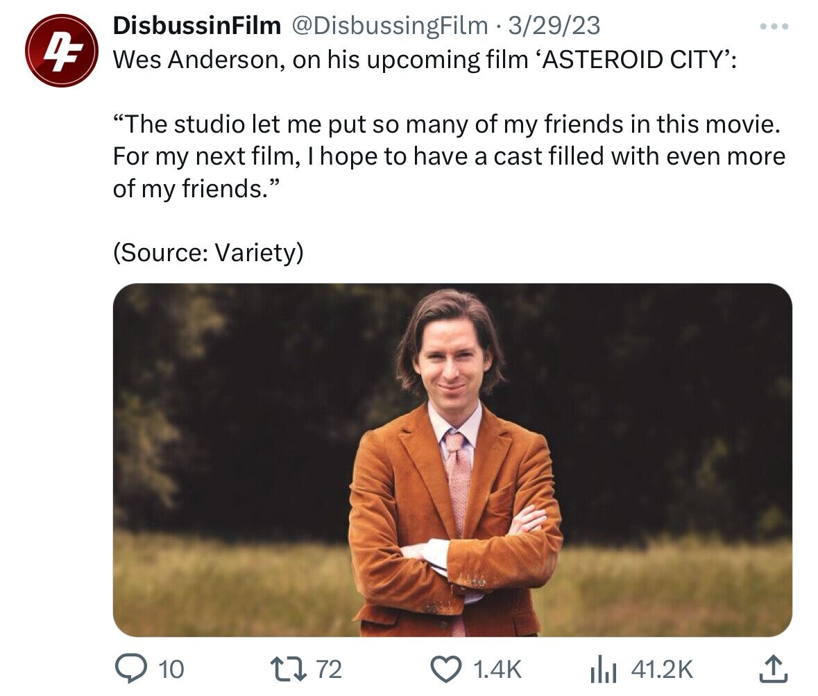 DisbussinFilm @DisbussingFilm 3/29/23 ... DF Wes Anderson, on his upcoming film 'ASTEROID CITY': The studio let me put so many of my friends in this movie. For my next film, hope to have a cast filled with even more of my friends. (Source: Variety) 10 72 1.4K 41.2K