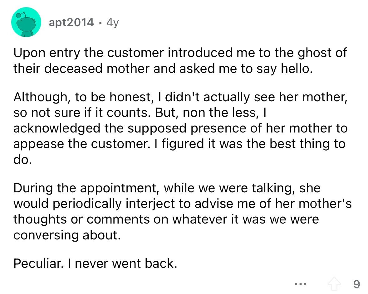 apt2014 4y Upon entry the customer introduced me to the ghost of their deceased mother and asked me to say hello. Although, to be honest, I didn't actually see her mother, so not sure if it counts. But, non the less, I acknowledged the supposed presence of her mother to appease the customer. I figured it was the best thing to do. During the appointment, while we were talking, she would periodically interject to advise me of her mother's thoughts or comments on whatever it was we were conversing about. Peculiar. I never went back. ... 9