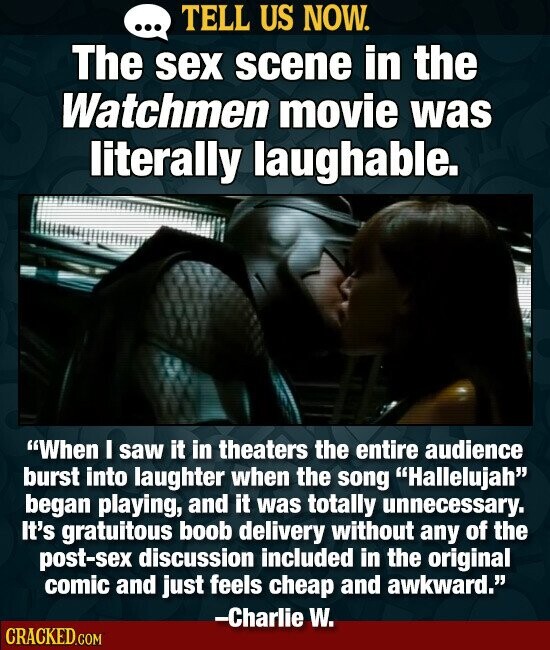 TELL US NOW. ... The sex scene in the Watchmen movie was literally laughable. When I saw it in theaters the entire audience burst into laughter when the song Hallelujah began playing, and it was totally unnecessary. It's gratuitous boob delivery without any of the post-sex discussion included in the original comic and just feels cheap and awkward. -Charlie W. CRACKED.COM