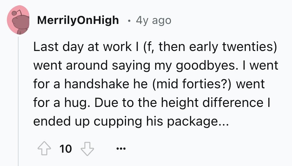 MerrilyOnHigh 4y ago Last day at work I (f, then early twenties) went around saying my goodbyes. I went for a handshake he (mid forties?) went for a hug. Due to the height difference I ended up cupping his package... 10 ... 