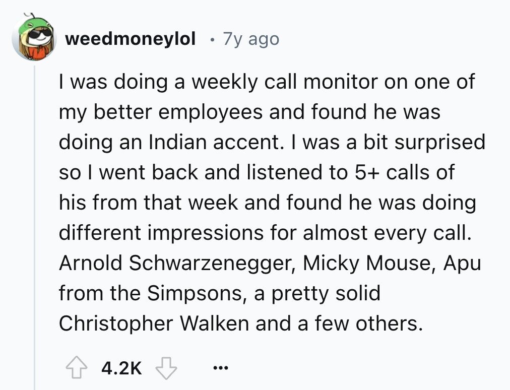 weedmoneylol 7y ago I was doing a weekly call monitor on one of my better employees and found he was doing an Indian accent. I was a bit surprised so I went back and listened to 5+ calls of his from that week and found he was doing different impressions for almost every call. Arnold Schwarzenegger, Micky Mouse, Apu from the Simpsons, a pretty solid Christopher Walken and a few others. 4.2K ...