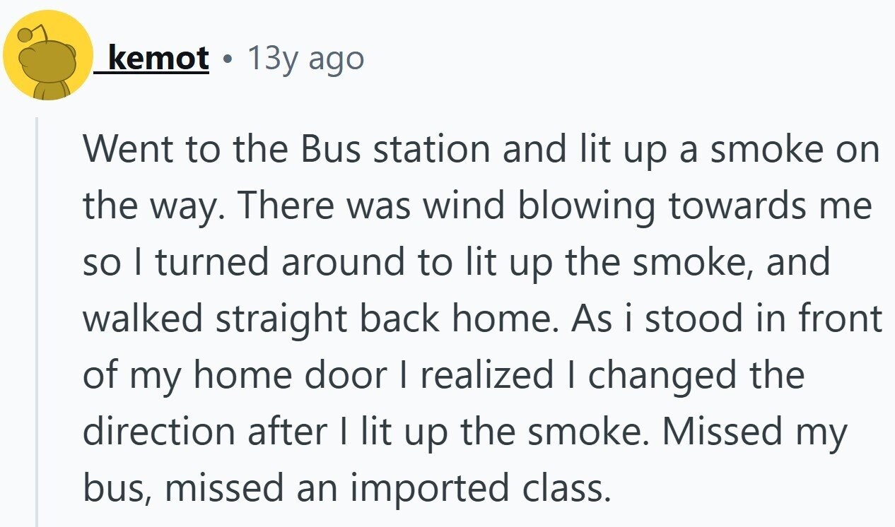 kemot 13y ago Went to the Bus station and lit up a smoke on the way. There was wind blowing towards me so I turned around to lit up the smoke, and walked straight back home. As i stood in front of my home door I realized I changed the direction after I lit up the smoke. Missed my bus, missed an imported class.
