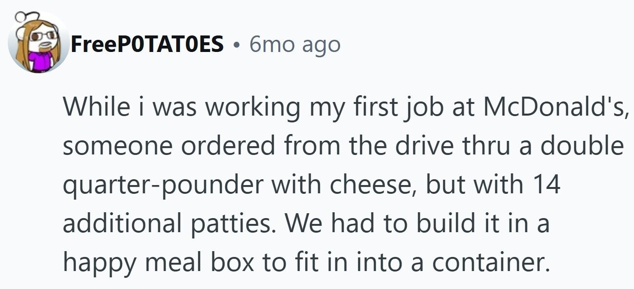 FreePOTATOES . 6mo ago While i was working my first job at McDonald's, someone ordered from the drive thru a double quarter-pounder with cheese, but with 14 additional patties. We had to build it in a happy meal box to fit in into a container.