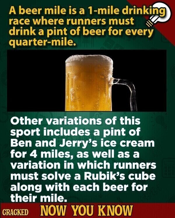 A beer mile is a 1-mile drinking race where runners must drink a pint of beer for every quarter-mile. Other variations of this sport includes a pint of Ben and Jerry's ice cream for 4 miles, as well as a variation in which runners must solve a Rubik's cube along with each beer for their mile. CRACKED NOW YOU KNOW