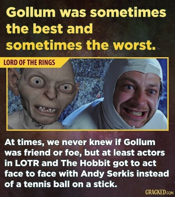Gollum was sometimes the best and sometimes the worst. LORD OF THE RINGS At times, we never knew if Gollum was friend or foe, but at least actors in LOTR and The Hobbit got to act face to face with Andy Serkis instead of a tennis ball on a stick. CRACKED.COM