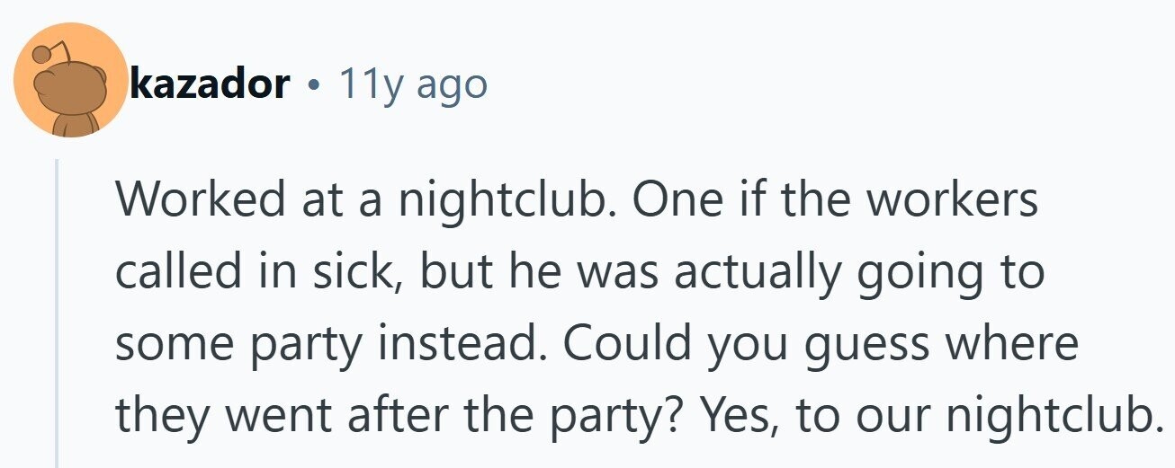 kazador . 11y ago Worked at a nightclub. One if the workers called in sick, but he was actually going to some party instead. Could you guess where they went after the party? Yes, to our nightclub.