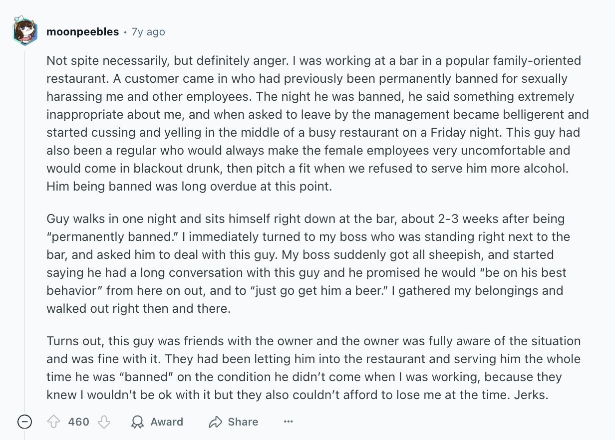 moonpeebles 7y ago Not spite necessarily, but definitely anger. I was working at a bar in a popular family-oriented restaurant. A customer came in who had previously been permanently banned for sexually harassing me and other employees. The night he was banned, he said something extremely inappropriate about me, and when asked to leave by the management became belligerent and started cussing and yelling in the middle of a busy restaurant on a Friday night. This guy had also been a regular who would always make the female employees very uncomfortable and would come in blackout drunk, then pitch a