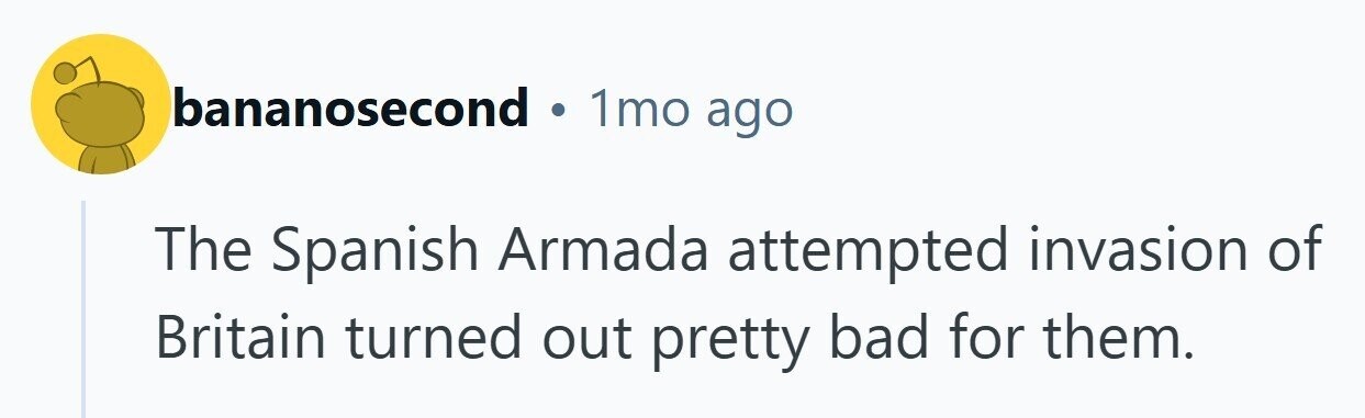 bananosecond 1mo ago The Spanish Armada attempted invasion of Britain turned out pretty bad for them.