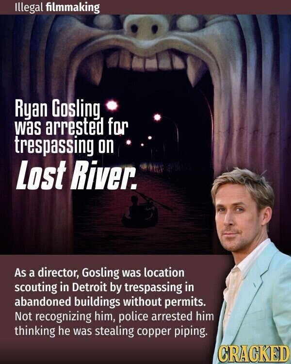Illegal filmmaking Ryan Gosling was arrested for trespassing on Lost River. As a director, Gosling was location scouting in Detroit by trespassing in abandoned buildings without permits. Not recognizing him, police arrested him thinking he was stealing copper piping. CRACKED