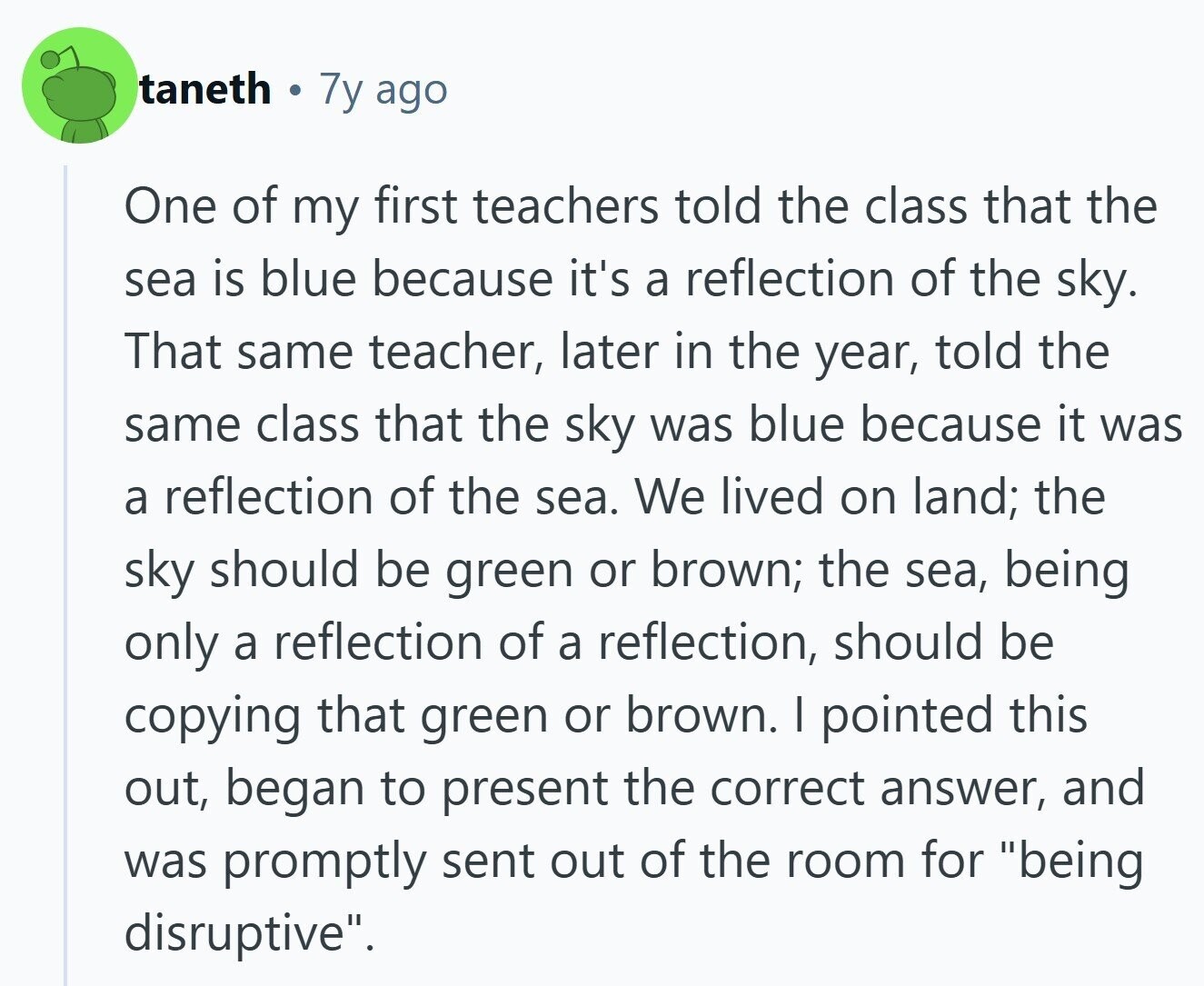 taneth 7y ago One of my first teachers told the class that the sea is blue because it's a reflection of the sky. That same teacher, later in the year, told the same class that the sky was blue because it was a reflection of the sea. We lived on land; the sky should be green or brown; the sea, being only a reflection of a reflection, should be copying that green or brown. I pointed this out, began to present the correct answer, and was promptly sent out of the room for being disruptive.