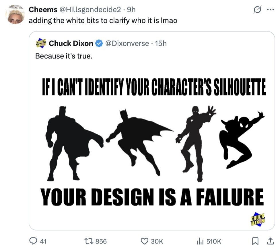 INTERNATIONAL Cheems @Hillsgondecide2 • 9h O ... adding the white bits to clarify who it is Imao CHU Chuck Dixon @Dixonverse 15h Because it's true. IF I CAN'T IDENTIFY YOUR CHARACTER'S SILHOUETTE YOUR DESIGN IS A FAILURE CHUCK DIXN 41 856 30K del 510K 