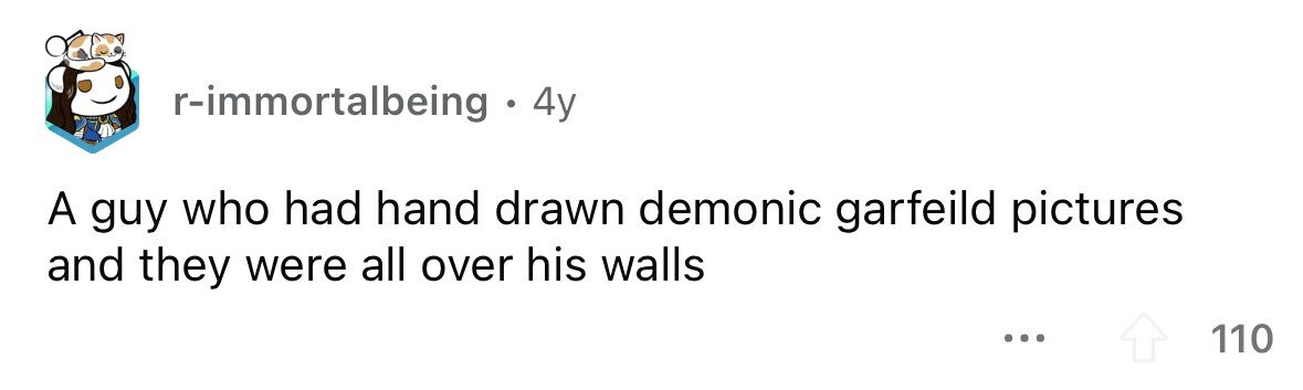 r-immortalbeing . 4y A guy who had hand drawn demonic garfeild pictures and they were all over his walls ... 110
