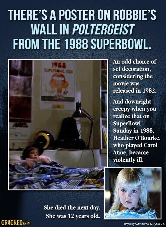 THERE'S A POSTER ON ROBBIE'S WALL IN POLTERGEIST FROM THE 1988 SUPERBOWL. An odd choice of 1988 a set decoration, considering the movie was released in 1982. And downright creepy when you realize that on SuperBowl Sunday in 1988, Heather O'Rourke, who played Carol Anne, became violently ill. She died the next day. She was 12 years old. CRACKED.COM https://youtu.be/au-QUyjOF7A