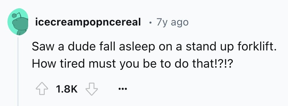 icecreampopncereal . 7y ago Saw a dude fall asleep on a stand up forklift. How tired must you be to do that!?!? 1.8K ...