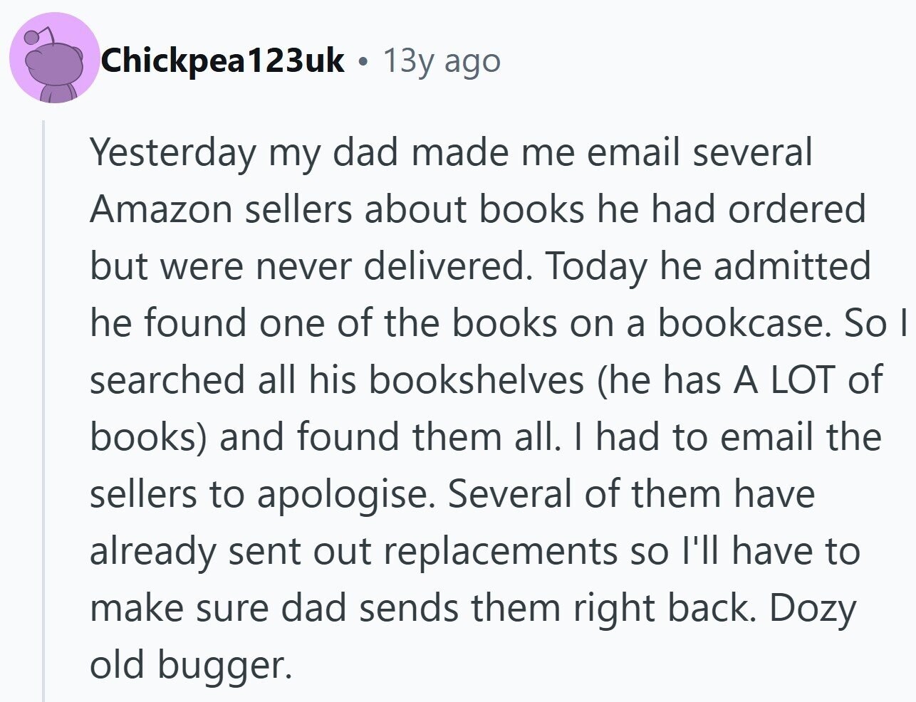 Chickpea123uk . 13y ago Yesterday my dad made me email several Amazon sellers about books he had ordered but were never delivered. Today he admitted he found one of the books on a bookcase. So I searched all his bookshelves (he has A LOT of books) and found them all. I had to email the sellers to apologise. Several of them have already sent out replacements so I'll have to make sure dad sends them right back. Dozy old bugger.