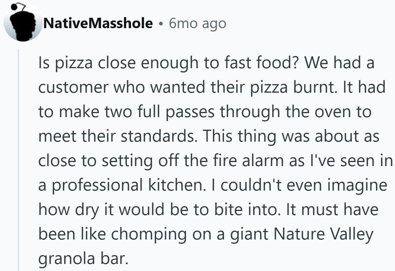 NativeMasshole 6mo ago Is pizza close enough to fast food? We had a customer who wanted their pizza burnt. It had to make two full passes through the oven to meet their standards. This thing was about as close to setting off the fire alarm as I've seen in a professional kitchen. I couldn't even imagine how dry it would be to bite into. It must have been like chomping on a giant Nature Valley granola bar.