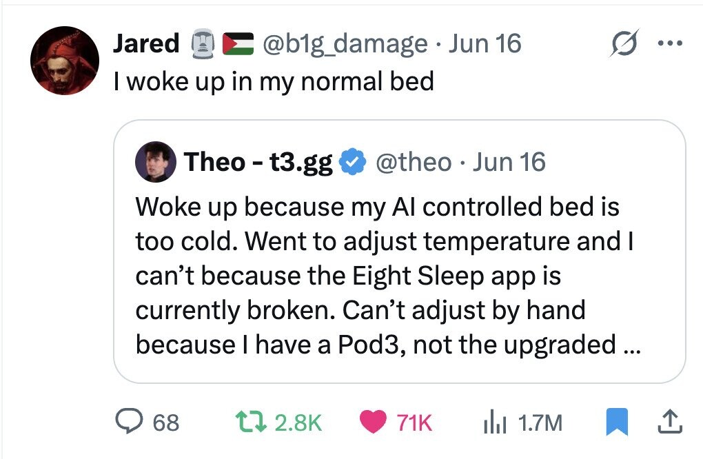 Jared @b1g_damage Jun 16 ... I woke up in my normal bed Theo - t3.gg @theo Jun 16 Woke up because my Al controlled bed is too cold. Went to adjust temperature and I can't because the Eight Sleep app is currently broken. Can't adjust by hand because I have a Pod3, not the upgraded... 68 2.8K 71K del 1.7M