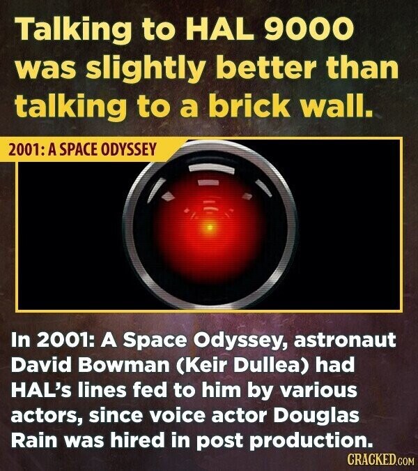 Talking to HAL 9000 was slightly better than talking to a brick wall. 2001: A SPACE ODYSSEY In 2001: A Space Odyssey, astronaut David Bowman (Keir Dullea) had HAL's lines fed to him by various actors, since voice actor Douglas Rain was hired in post production. CRACKED.COM
