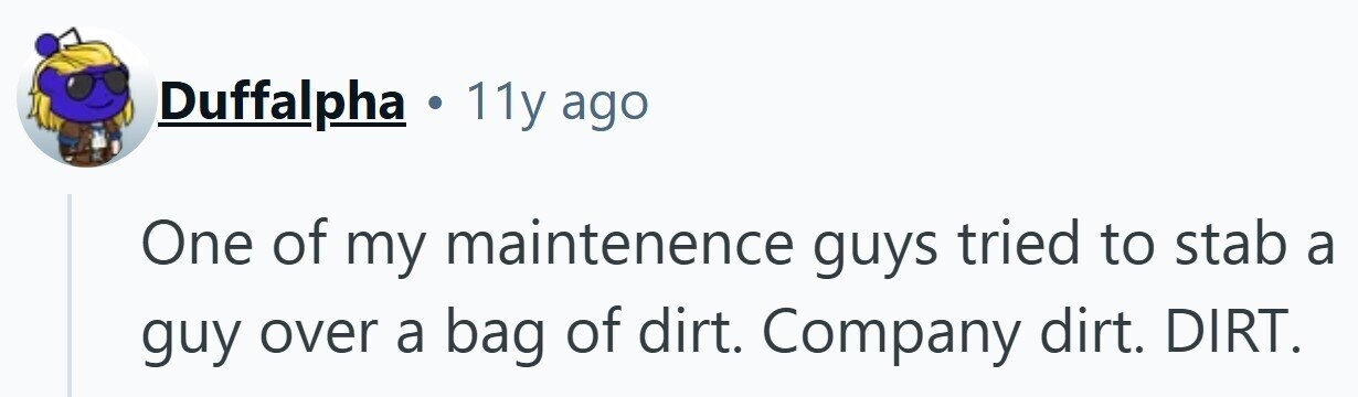 Duffalpha . 11y ago One of my maintenence guys tried to stab a guy over a bag of dirt. Company dirt. DIRT.