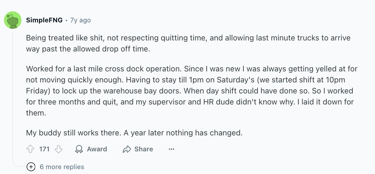 SimpleFNG 7y ago Being treated like shit, not respecting quitting time, and allowing last minute trucks to arrive way past the allowed drop off time. Worked for a last mile cross dock operation. Since I was new | was always getting yelled at for not moving quickly enough. Having to stay till 1pm on Saturday's (we started shift at 10pm Friday) to lock up the warehouse bay doors. When day shift could have done so. So I worked for three months and quit, and my supervisor and HR dude didn't know why. I laid it down for them. My buddy