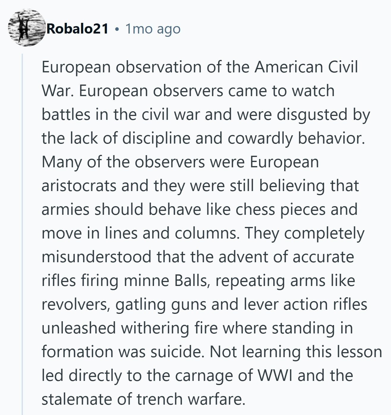 Robalo21 1mo ago European observation of the American Civil War. European observers came to watch battles in the civil war and were disgusted by the lack of discipline and cowardly behavior. Many of the observers were European aristocrats and they were still believing that armies should behave like chess pieces and move in lines and columns. They completely misunderstood that the advent of accurate rifles firing minne Balls, repeating arms like revolvers, gatling guns and lever action rifles unleashed withering fire where standing in formation was suicide. Not learning this lesson led directly to the carnage of WWI and the