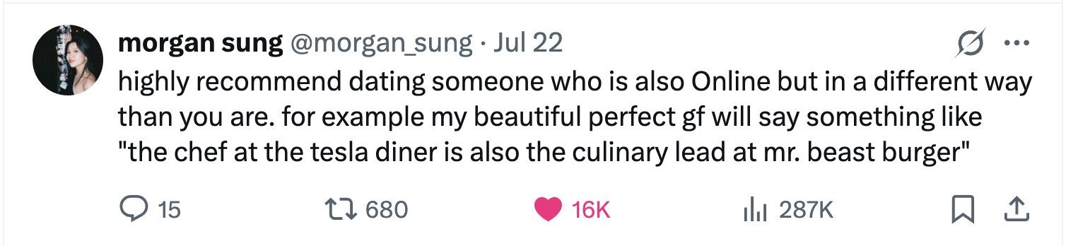 morgan sung @morgan_sung. Jul 22 ... highly recommend dating someone who is also Online but in a different way than you are. for example my beautiful perfect gf will say something like the chef at the tesla diner is also the culinary lead at mr. beast burger 15 680 16K 287K