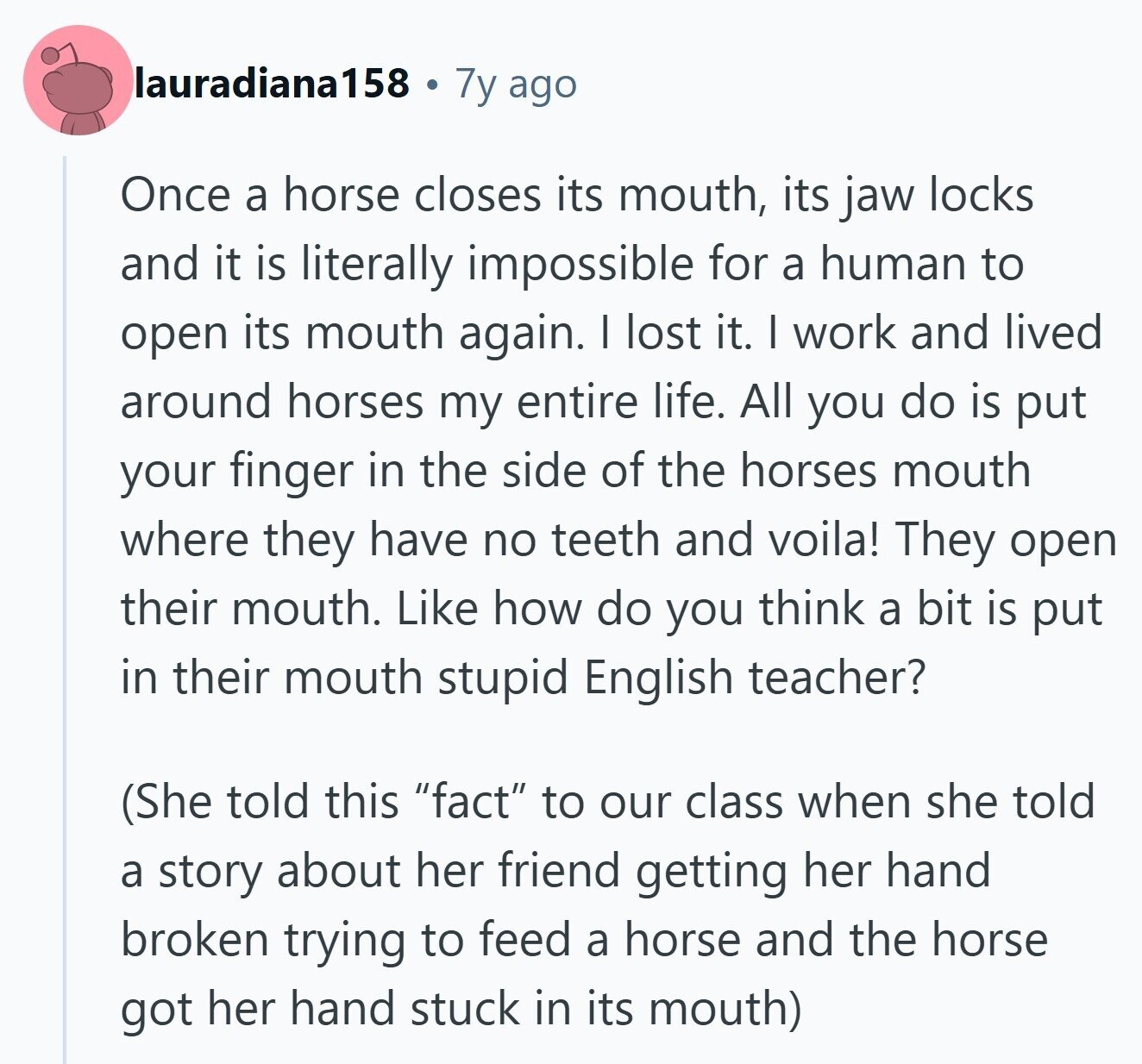 lauradiana158 7y ago Once a horse closes its mouth, its jaw locks and it is literally impossible for a human to open its mouth again. I lost it. I work and lived around horses my entire life. All you do is put your finger in the side of the horses mouth where they have no teeth and voila! They open their mouth. Like how do you think a bit is put in their mouth stupid English teacher? (She told this fact to our class when she told a story about her friend getting her hand broken trying to feed a