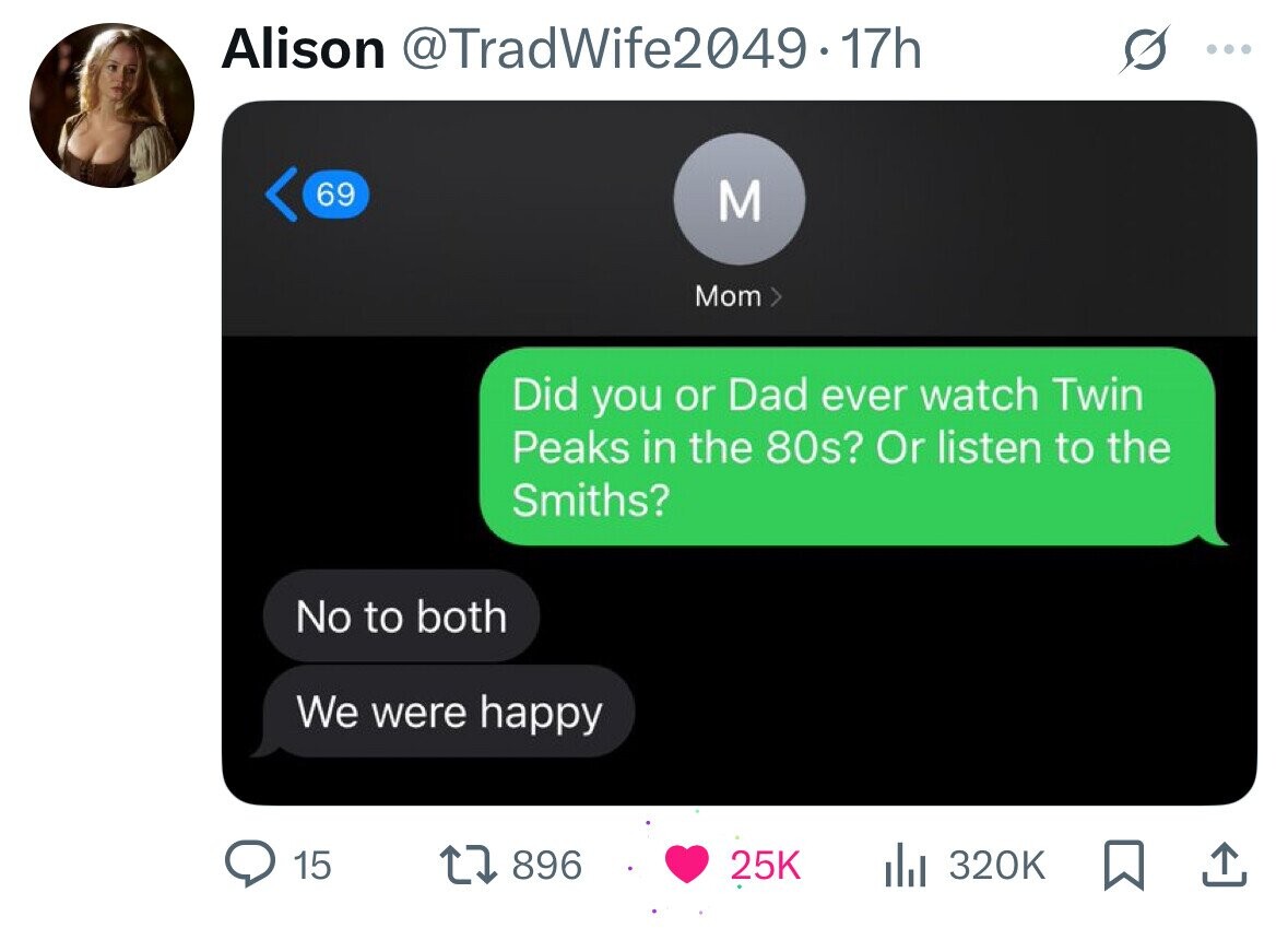 Alison @TradWife2049-17h ... 69 M Mom Did you or Dad ever watch Twin Peaks in the 80s? Or listen to the Smiths? No to both We were happy 15 896 25K 320K 
