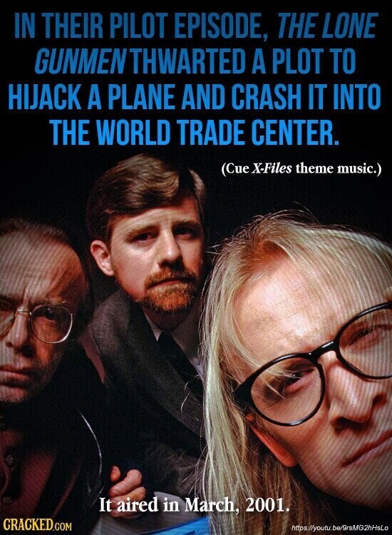 IN THEIR PILOT EPISODE, THE LONE GUNMENTHWARTED A PLOT TO HIJACK A PLANE AND CRASH IT INTO THE WORLD TRADE CENTER. (Cue X-Files theme music.) It aired in March, 2001. CRACKED.COM https://youtu.be/9rsMG2hHsLo