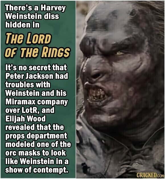 There's a Harvey Weinstein diss hidden in THe LORD OF THe RINGS It's no secret that Peter Jackson had troubles with Weinstein and his Miramax company over LotR, and Elijah Wood revealed that the props department modeled one of the orc masks to look like Weinstein in a show of contempt. CRACKED COM