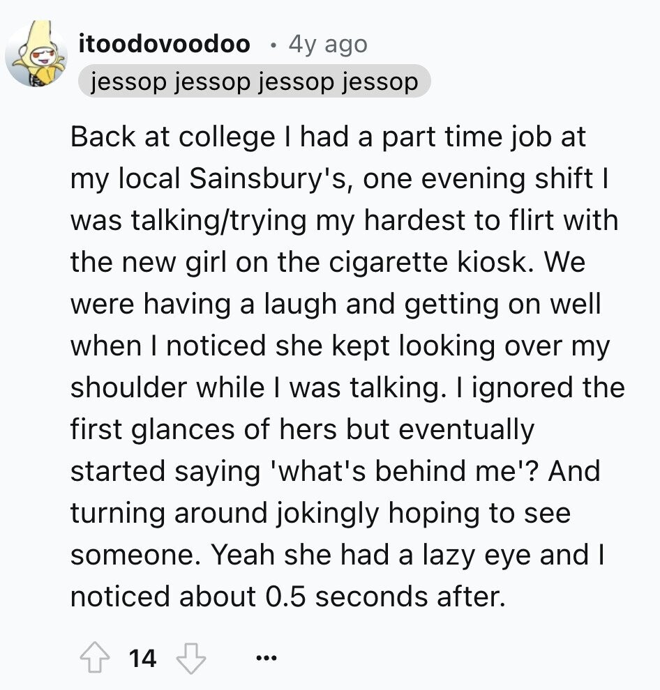 itoodovoodoo 4y ago jessop jessop jessop jessop Back at college I had a part time job at my local Sainsbury's, one evening shift I was talking/trying my hardest to flirt with the new girl on the cigarette kiosk. We were having a laugh and getting on well when I noticed she kept looking over my shoulder while I was talking. I ignored the first glances of hers but eventually started saying 'what's behind me'? And turning around jokingly hoping to see someone. Yeah she had a lazy eye and I noticed about 0.5 seconds after. 14 ... 