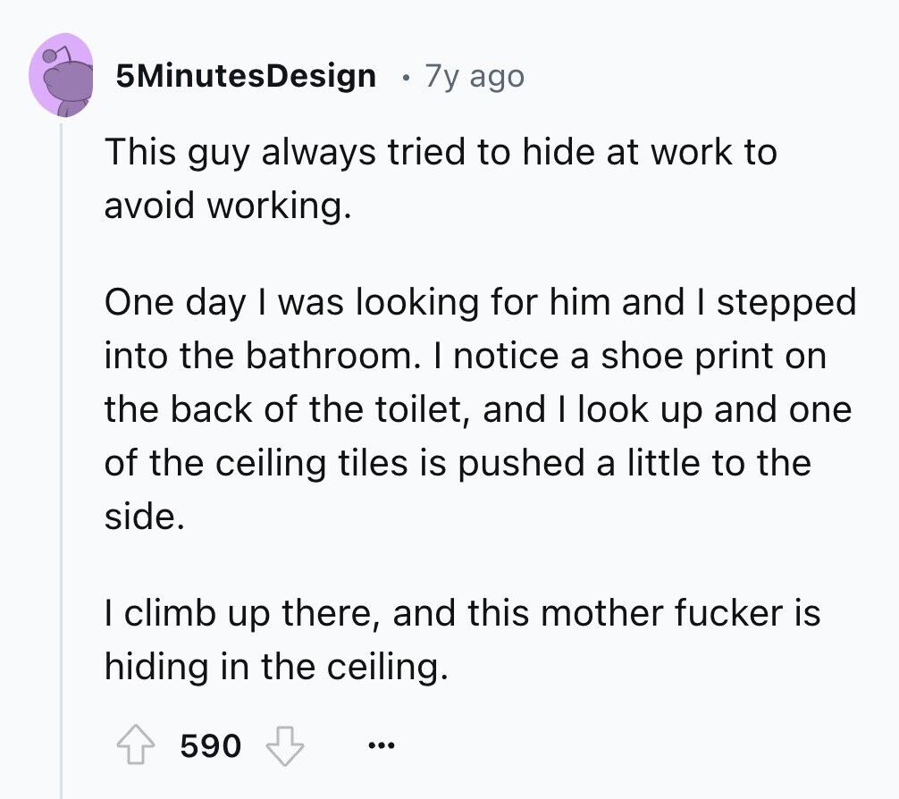 5MinutesDesign 7y ago This guy always tried to hide at work to avoid working. One day I was looking for him and I stepped into the bathroom. I notice a shoe print on the back of the toilet, and I look up and one of the ceiling tiles is pushed a little to the side. I climb up there, and this mother fucker is hiding in the ceiling. 590 ...