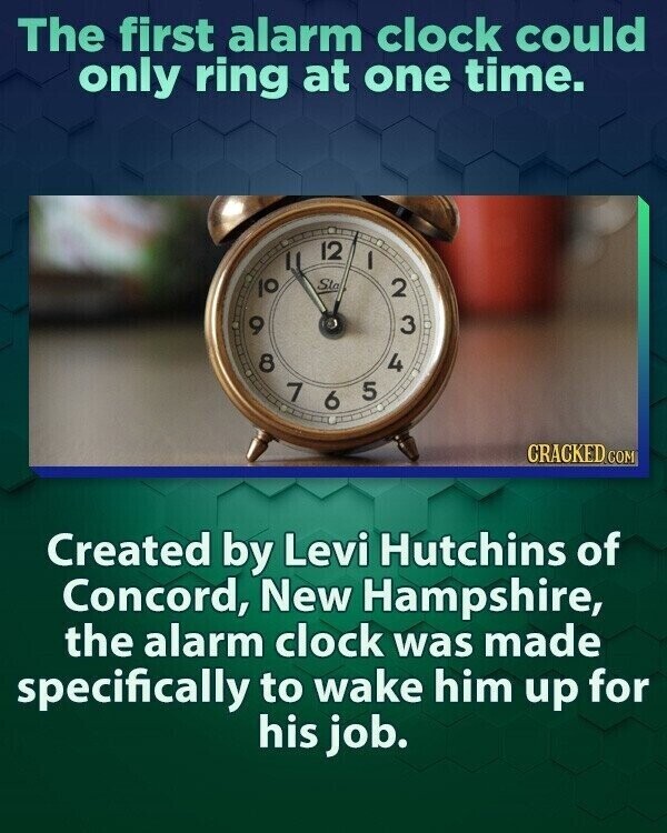 The first alarm clock could only ring at one time. 9 10 8 I 7 Sta 12 5 1 4 2 3 6 CRACKED.COM Created by Levi Hutchins of Concord, New Hampshire, the alarm clock was made specifically to wake him up for his job.