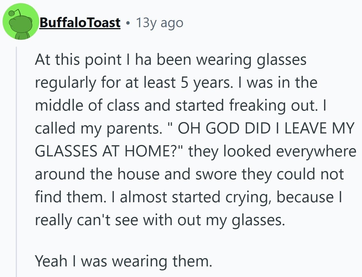 BuffaloToast 13y ago At this point I ha been wearing glasses regularly for at least 5 years. I was in the middle of class and started freaking out. I called my parents. ОН GOD DID I LEAVE MY GLASSES AT HOME? they looked everywhere around the house and swore they could not find them. I almost started crying, because I really can't see with out my glasses. Yeah I was wearing them.