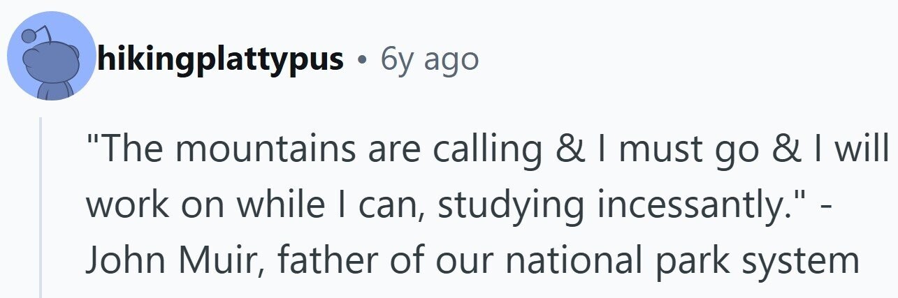 hikingplattypus . 6y ago The mountains are calling & I must go & I will work on while I can, studying incessantly.- John Muir, father of our national park system