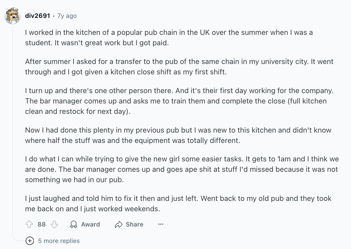 div2691 7y ago I worked in the kitchen of a popular pub chain in the UK over the summer when I was a student. It wasn't great work but I got paid. After summer I asked for a transfer to the pub of the same chain in my university city. It went through and I got given a kitchen close shift as my first shift. I turn up and there's one other person there. And it's their first day working for the company. The bar manager comes up and asks me to train them and complete the close (full kitchen