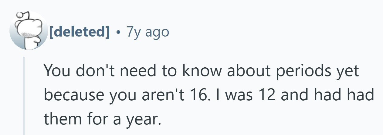 . 7y ago You don't need to know about periods yet because you aren't 16. I was 12 and had had them for a year.