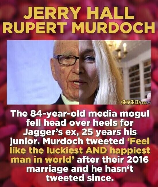 JERRY HALL RUPERT MURDOCH CRACKED.COME The 84-year-old media mogul fell head over heels for Jagger's ex, 25 years his junior. Murdoch tweeted 'Feel like the luckiest AND happiest man in world' after their 2016 marriage and he hasn't tweeted since.