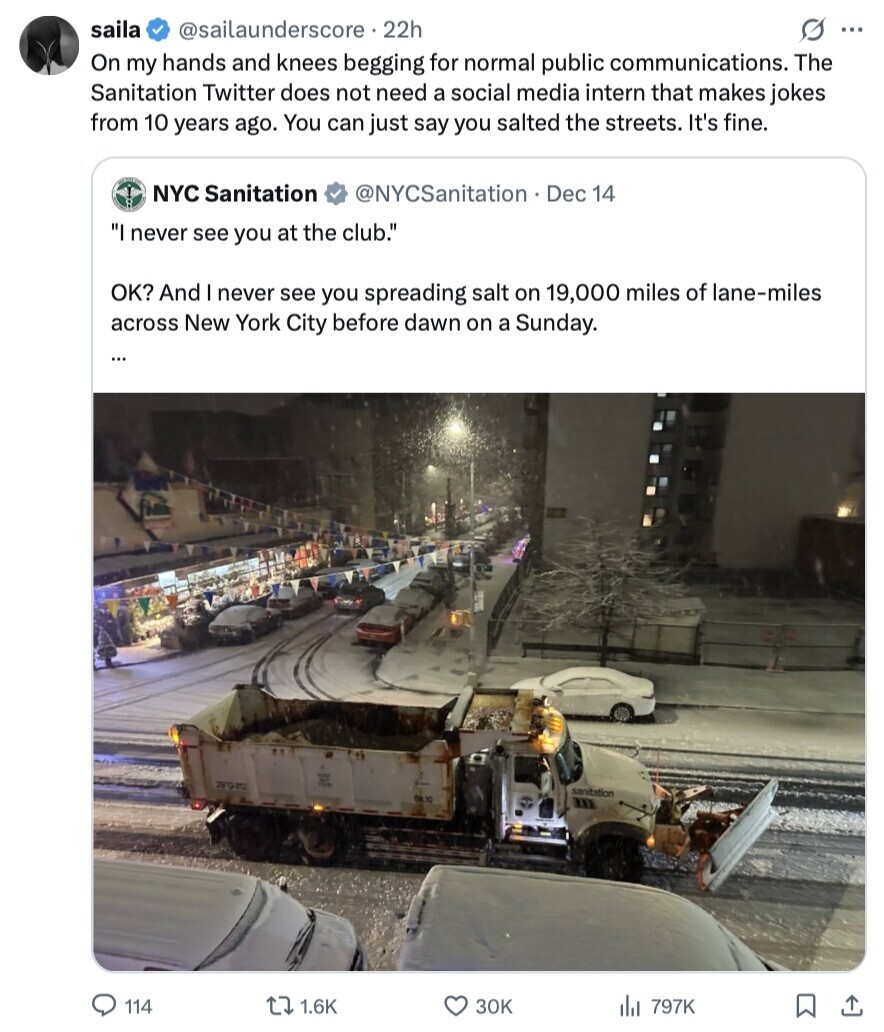 saila @sailaunderscore 22h s ... On my hands and knees begging for normal public communications. The Sanitation Twitter does not need a social media intern that makes jokes from 10 years ago. You can just say you salted the streets. It's fine. NYC Sanitation @NYCSanitation Dec 14 I never see you at the club. OK? And I never see you spreading salt on 19,000 miles of lane-miles across New York City before dawn on a Sunday. ... 29°G-212 sanitation BA 10 114 1.6K зок 797K