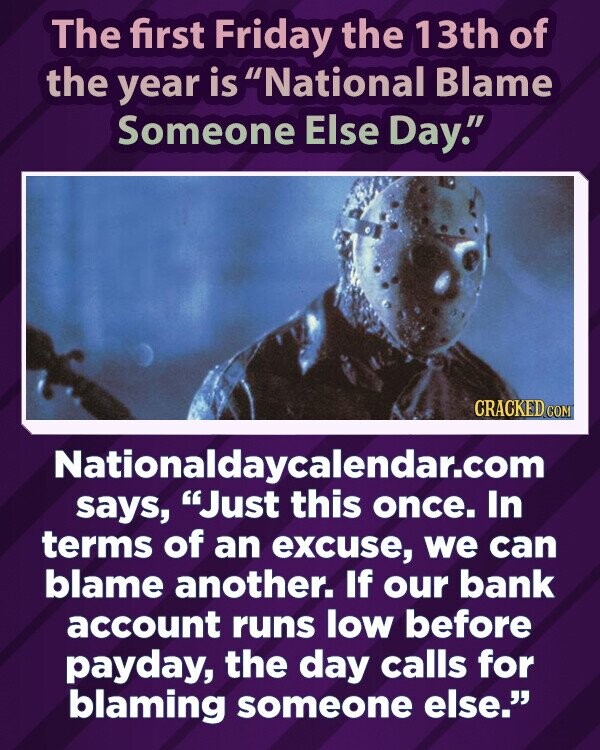 The first Friday the 13th of the year is National Blame Someone Else Day. CRACKED.COM Nationaldaycalendar.com says, Just this once. In terms of an excuse, we can blame another. If our bank account runs low before payday, the day calls for blaming someone else.