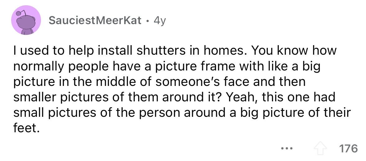 SauciestMeerKat . 4y I used to help install shutters in homes. You know how normally people have a picture frame with like a big picture in the middle of someone's face and then smaller pictures of them around it? Yeah, this one had small pictures of the person around a big picture of their feet. ... 176