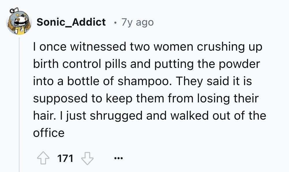 Sonic_Addict e 7y ago I once witnessed two women crushing up birth control pills and putting the powder into a bottle of shampoo. They said it is supposed to keep them from losing their hair. I just shrugged and walked out of the office 171 ...