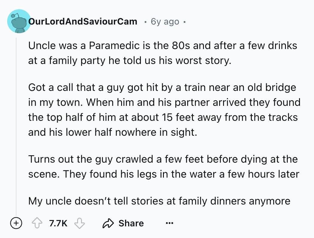 OurLordAndSaviourCam 6y ago Uncle was a Paramedic is the 80s and after a few drinks at a family party he told us his worst story. Got a call that a guy got hit by a train near an old bridge in my town. When him and his partner arrived they found the top half of him at about 15 feet away from the tracks and his lower half nowhere in sight. Turns out the guy crawled a few feet before dying at the scene. They found his legs in the water a few hours later My uncle doesn't tell stories