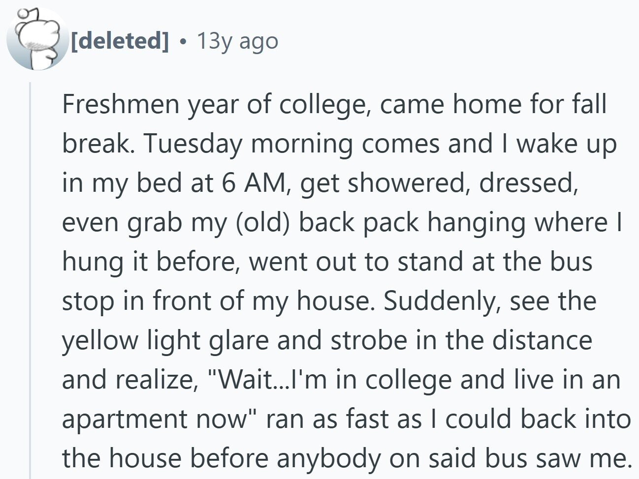 13y ago Freshmen year of college, came home for fall break. Tuesday morning comes and I wake up in my bed at 6 AM, get showered, dressed, even grab my (old) back pack hanging where I hung it before, went out to stand at the bus stop in front of my house. Suddenly, see the yellow light glare and strobe in the distance and realize, Wait...l'm in college and live in an apartment now ran as fast as I could back into the house before anybody on said bus saw me.