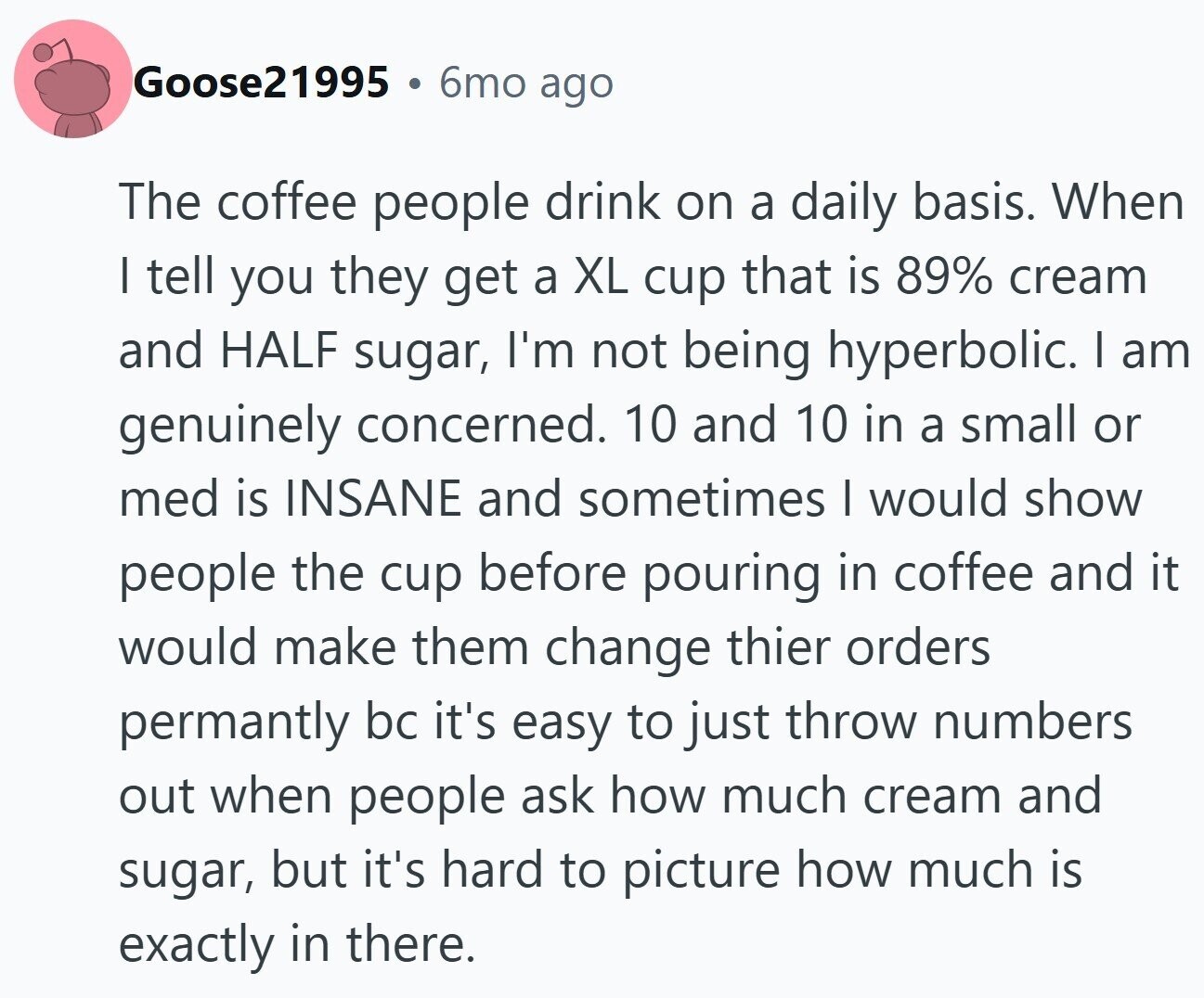 Goose21995 6mo ago The coffee people drink on a daily basis. When | tell you they get a XL cup that is 89% cream and HALF sugar, I'm not being hyperbolic. I am genuinely concerned. 10 and 10 in a small or med is INSANE and sometimes I would show people the cup before pouring in coffee and it would make them change thier orders permantly bc it's easy to just throw numbers out when people ask how much cream and sugar, but it's hard to picture how much is exactly in there.